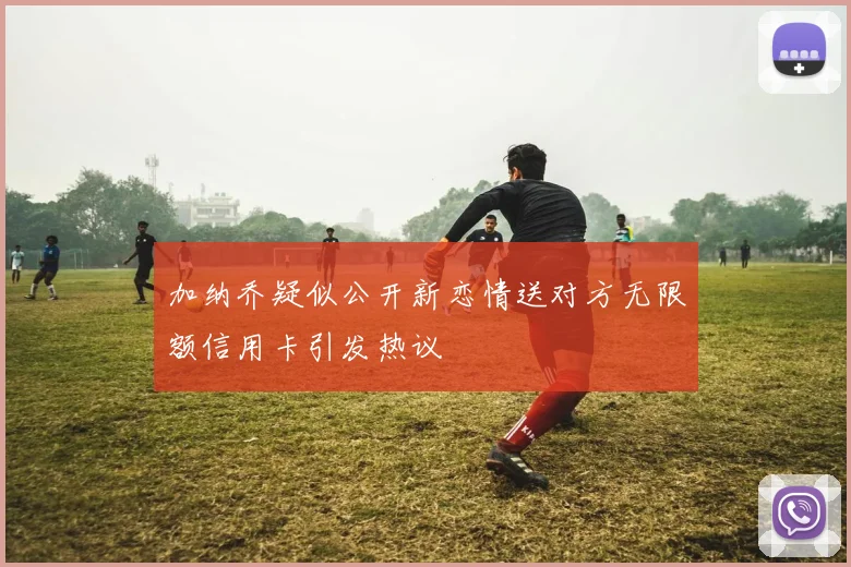 加纳乔疑似公开新恋情送对方无限额信用卡引发热议