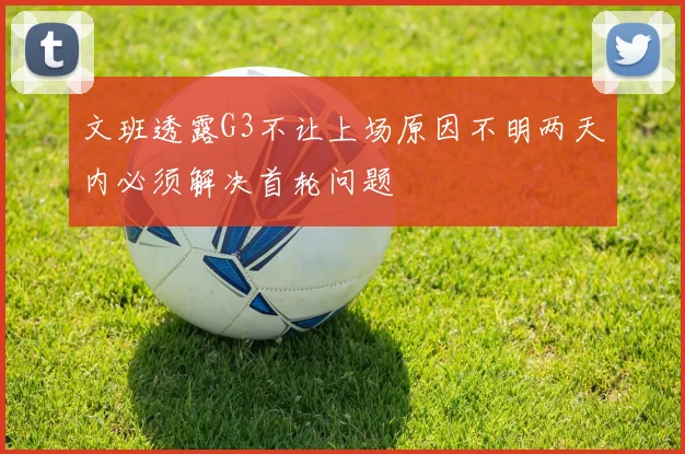 文班透露G3不让上场原因不明两天内必须解决首轮问题