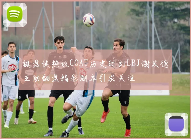 键盘侠热议GOAT历史时刻LBJ谢泼德互助翻盘精彩剧本引发关注