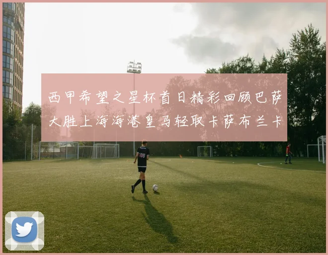 西甲希望之星杯首日精彩回顾巴萨大胜上海海港皇马轻取卡萨布兰卡