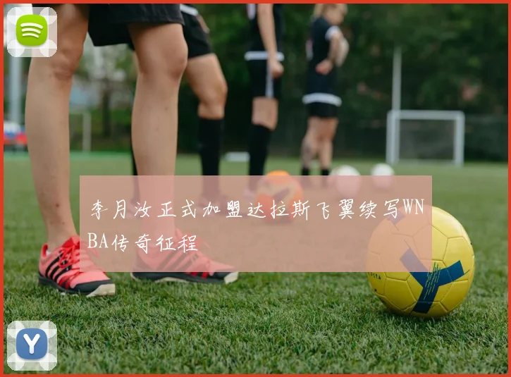 李月汝正式加盟达拉斯飞翼续写WNBA传奇征程