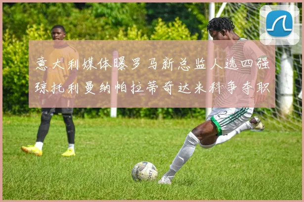 意大利媒体曝罗马新总监人选四强琼托利曼纳帕拉蒂奇达米科争夺职位