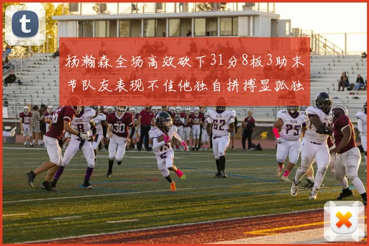杨瀚森全场高效砍下31分8板3助末节队友表现不佳他独自拼搏显孤独